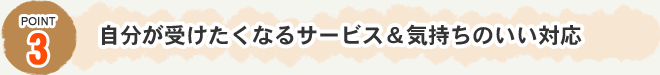 Point3　自分が受けたくなるサービス＆気持ちのいい対応