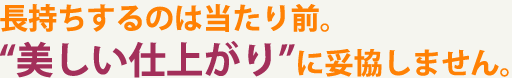 長持ちするのは当たり前。“美しい仕上がり”に妥協しません。