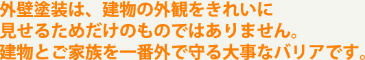 外壁塗装は、建物の外観をきれいに見せるためだけのものではありません。建物とご家族を一番外で守る大事なバリアです。