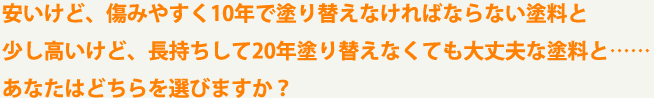 安いけど、傷みやすく10年で塗り替えなければならない塗料と少し高いけど、長持ちして20年塗り替えなくても大丈夫な塗料と……あなたはどちらを選びますか？